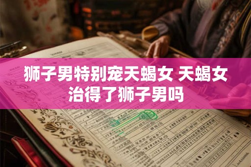 狮子男特别宠天蝎女 天蝎女治得了狮子男吗