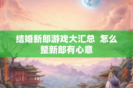 结婚新郎游戏大汇总  怎么整新郎有心意