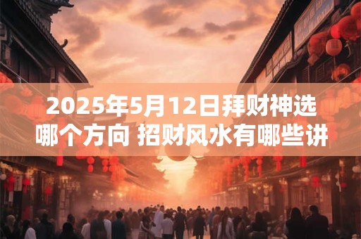 2025年5月12日拜财神选哪个方向 招财风水有哪些讲究