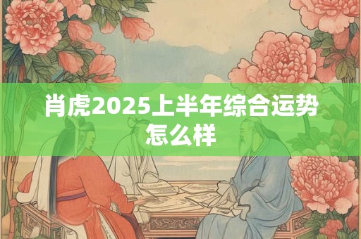 肖虎2025上半年综合运势怎么样