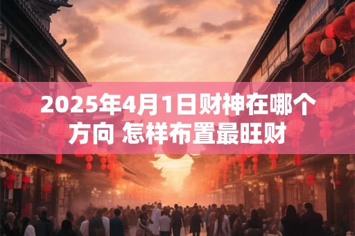 2025年4月1日财神在哪个方向 怎样布置最旺财
