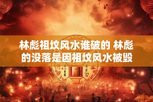 林彪祖坟风水谁破的 林彪的没落是因祖坟风水被毁