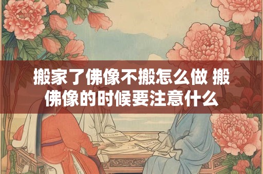 搬家了佛像不搬怎么做 搬佛像的时候要注意什么