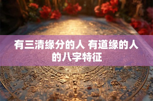 有三清缘分的人 有道缘的人的八字特征 有三清缘分的人 有道缘的人的八字特征