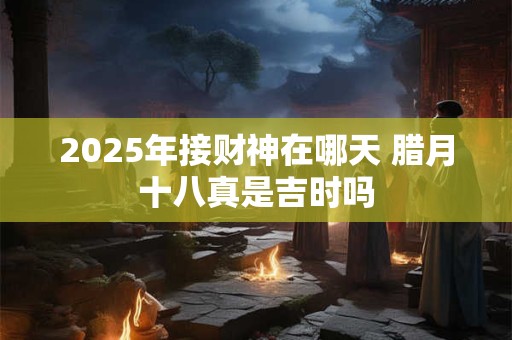 2025年接财神在哪天 腊月十八真是吉时吗