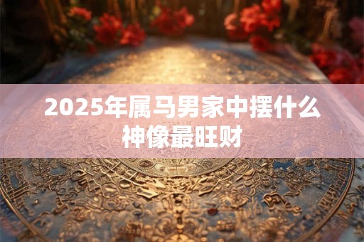 2025年属马男家中摆什么神像最旺财