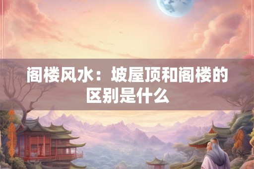 阁楼风水：坡屋顶和阁楼的区别是什么