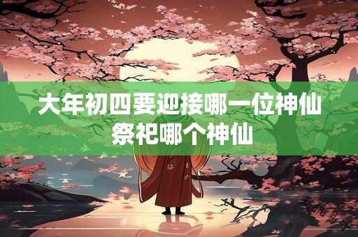 大年初四要迎接哪一位神仙 祭祀哪个神仙