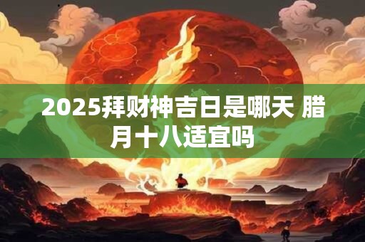 2025拜财神吉日是哪天 腊月十八适宜吗