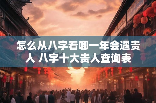 怎么从八字看哪一年会遇贵人 八字十大贵人查询表