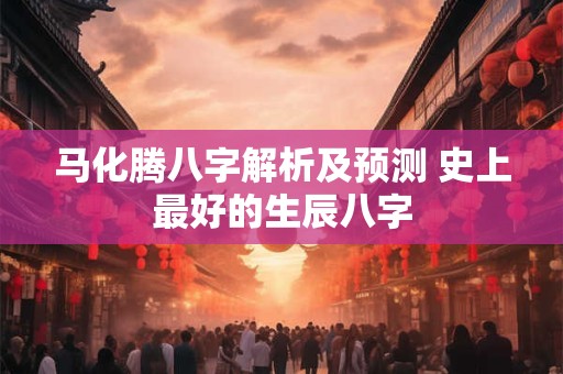 马化腾八字解析及预测 史上最好的生辰八字