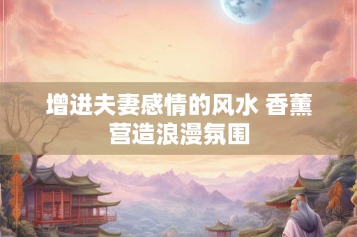 增进夫妻感情的风水 香薰营造浪漫氛围
