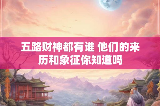 五路财神都有谁 他们的来历和象征你知道吗