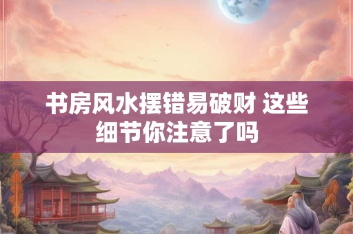 书房风水摆错易破财 这些细节你注意了吗