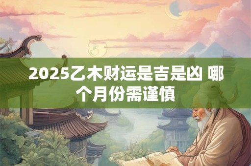 2025乙木财运是吉是凶 哪个月份需谨慎