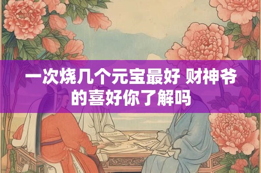 一次烧几个元宝最好 财神爷的喜好你了解吗