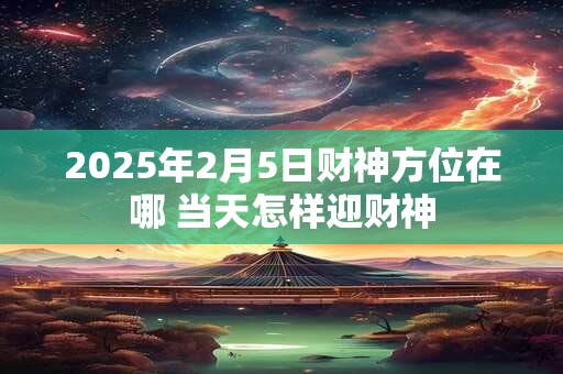 2025年2月5日财神方位在哪 当天怎样迎财神