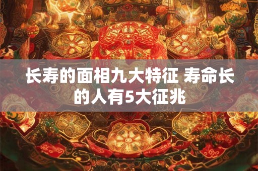 长寿的面相九大特征 寿命长的人有5大征兆