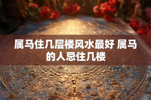 属马住几层楼风水最好 属马的人忌住几楼