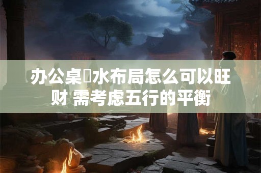 办公桌風水布局怎么可以旺财 需考虑五行的平衡