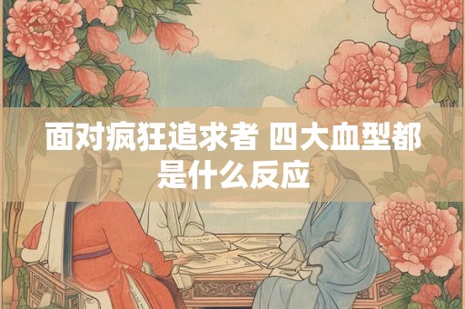 面对疯狂追求者 四大血型都是什么反应