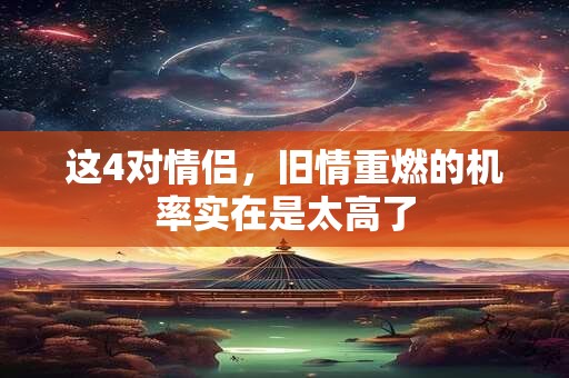 这4对情侣，旧情重燃的机率实在是太高了