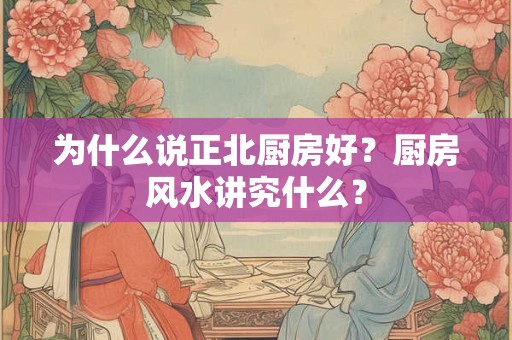 为什么说正北厨房好？厨房风水讲究什么？