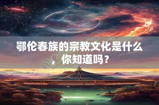 详细阅读:鄂伦春族的宗教文化是什么,你知道吗? 鄂伦春族的宗教文化是什么,你知道吗?