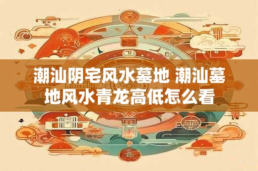 潮汕阴宅风水墓地 潮汕墓地风水青龙高低怎么看