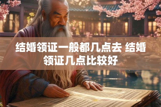 结婚领证一般都几点去 结婚领证几点比较好
