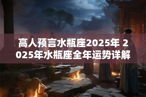 高人预言水瓶座2025年 2025年水瓶座全年运势详解