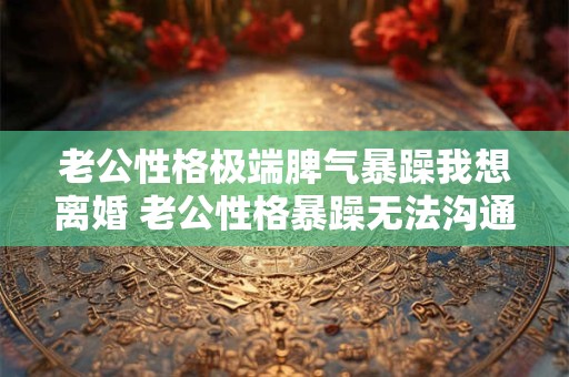 老公性格极端脾气暴躁我想离婚 老公性格暴躁无法沟通怎么办