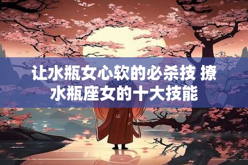 让水瓶女心软的必杀技 撩水瓶座女的十大技能