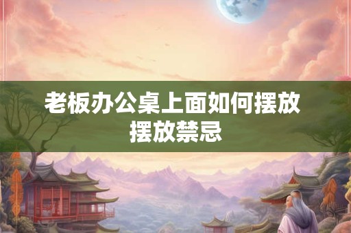 老板办公桌上面如何摆放 摆放禁忌