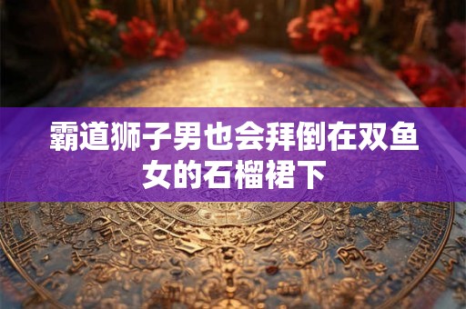 霸道狮子男也会拜倒在双鱼女的石榴裙下