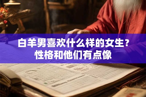 白羊男喜欢什么样的女生？性格和他们有点像