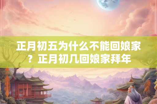 正月初五为什么不能回娘家？正月初几回娘家拜年