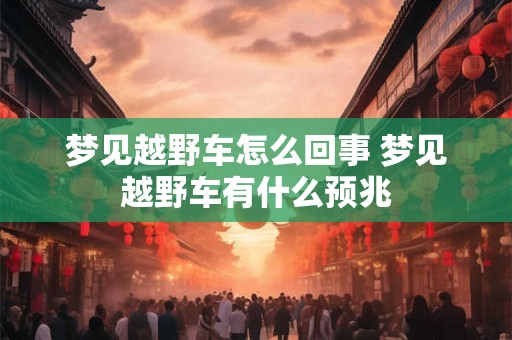 梦见越野车怎么回事 梦见越野车有什么预兆