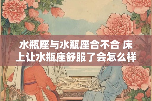 水瓶座与水瓶座合不合 床上让水瓶座舒服了会怎么样
