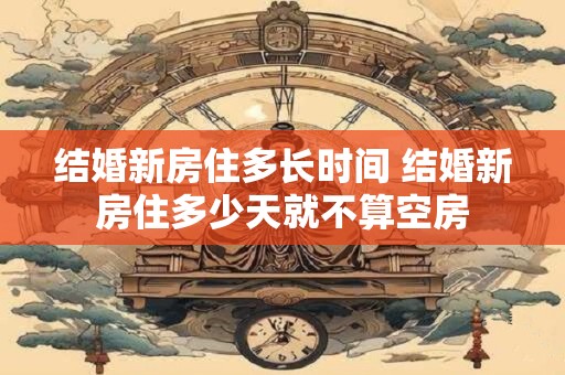 结婚新房住多长时间 结婚新房住多少天就不算空房