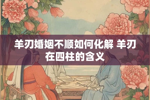 羊刃婚姻不顺如何化解 羊刃在四柱的含义