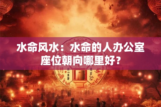 水命风水：水命的人办公室座位朝向哪里好？
