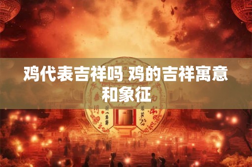 鸡代表吉祥吗 鸡的吉祥寓意和象征