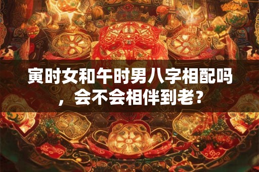 寅时女和午时男八字相配吗，会不会相伴到老？
