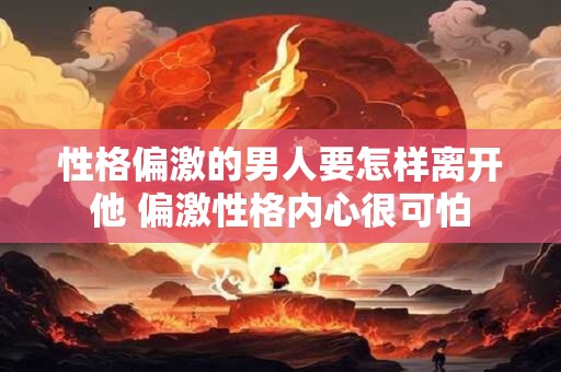 性格偏激的男人要怎样离开他 偏激性格内心很可怕