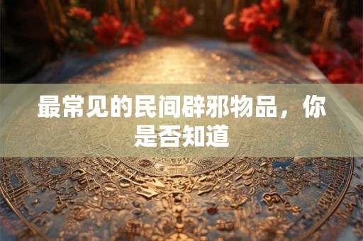 最常见的民间辟邪物品，你是否知道