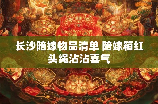 长沙陪嫁物品清单 陪嫁箱红头绳沾沾喜气