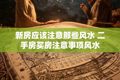 新房应该注意那些风水 二手房买房注意事项风水 新房应该注意那些风水 二手房买房注意事项风水
