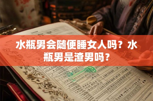 水瓶男会随便睡女人吗？水瓶男是渣男吗？