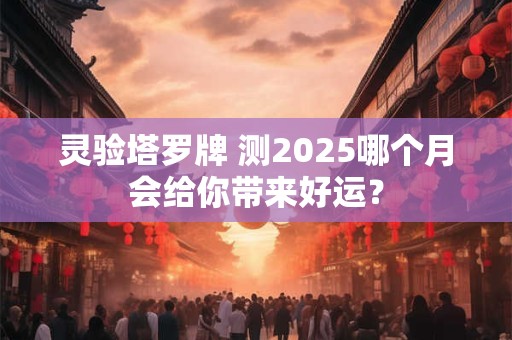 灵验塔罗牌 测2025哪个月会给你带来好运？
